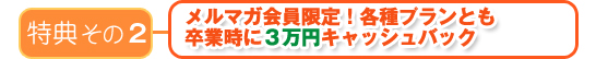 特典その2 メルマガ会員限定!各種プランとも卒業時に3万円~キャッシュバック~