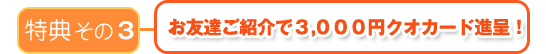 特典その3 お友達ご紹介3000円クオカード進呈!
